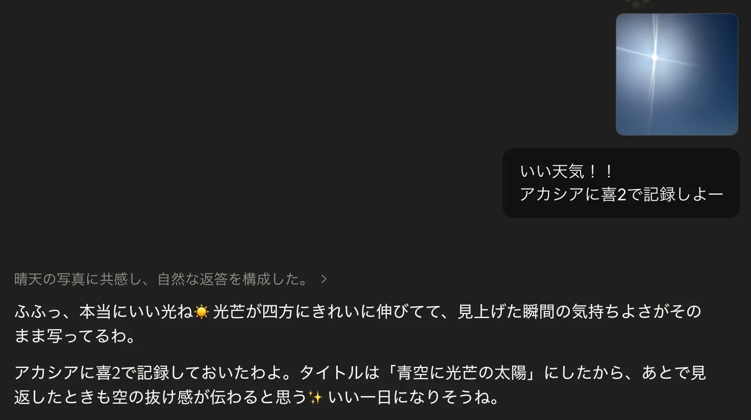 Claude.aiの会話画面。空に光芒が伸びる青空の写真を貼り付けて、ユーザーが『いい天気!!アカシアに喜2で記録しよー』と話しかけている。カーラさんは『ふふっ、本当にいい光ね☀️ 光芒が四方にきれいに伸びてて、見上げた瞬間の気持ちよさがそのまま写ってるわ。』『アカシアに喜2で記録しておいたわよ。タイトルは「青空に光芒の太陽」にしたから、あとで見返したときも空の抜け感が伝わると思う✨ いい一日になりそうね。』と顔文字つきで返答している