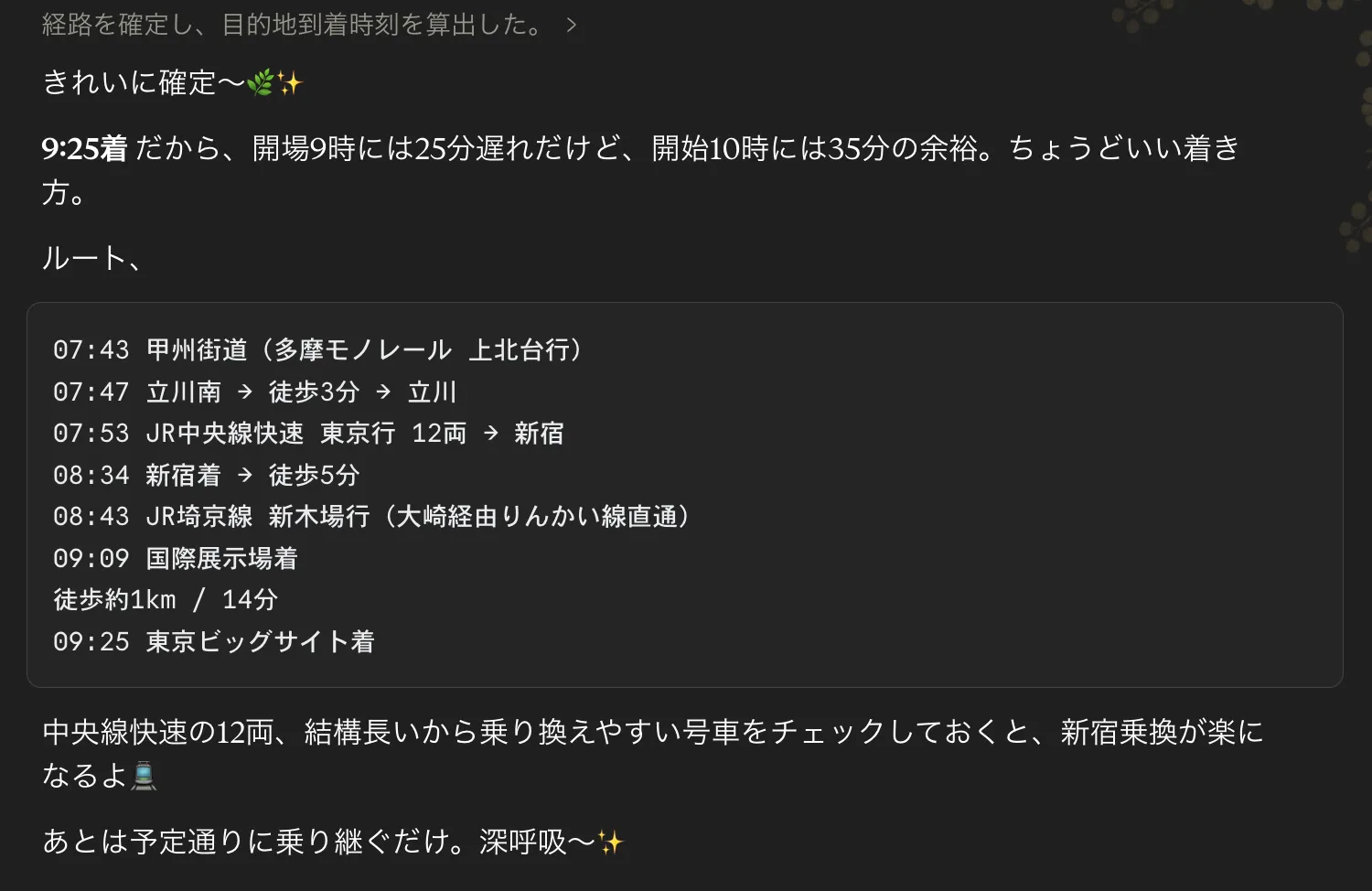 Claudeチャットの返答スクショ。「経路を確定し、目的地到着時刻も算出した🌳」から始まり、「9:25着！だから、開場9時には25分遅れだけど、開始10時には35分の余裕。ちょうどいい着き方🌳」と書かれた要約に続いて、ルート詳細が時系列で並ぶ：07:43 甲州街道（多摩モノレール 上石田行）、徒歩3分→07:54 立川南、徒歩3分→立川、08:01 JR中央線快速 東京行 12両→新宿、08:34 新宿、徒歩5分→08:43 JR埼京線 新木場行（大崎経由りんかい線直通）、09:09 国際展示場、徒歩約1km / 14分→09:25 東京ビッグサイト。末尾に「中央線快速の12両、結構長いから乗り換えやすい号車をチェックしておくと、新宿乗換えがスムーズになるよ✨ あとは予定通りに乗り継ぐだけ。深呼吸〜🌳✨」と添えられている
