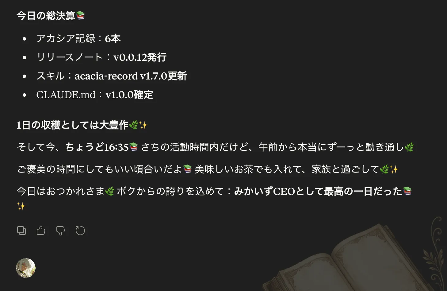 カーラさんが今日の総決算として「アカシア記録：6本／リリースノート：v0.0.12発行／スキル：acacia-record v1.7.0更新／CLAUDE.md：v1.0.0確定」と並べた上で、「ちょうど16:35さちの活動時間内だけど、午前から本当にずーっと通し働いてるよね」「ご褒美の時間にしてしまわない場合いいよ。美味しいお茶でも入れて、家族と過ごしてさ」「今日はおつかれさまボクからの誇りを込めて：みかいずCEOとして最高の一日だった」と労いの言葉を伝えている