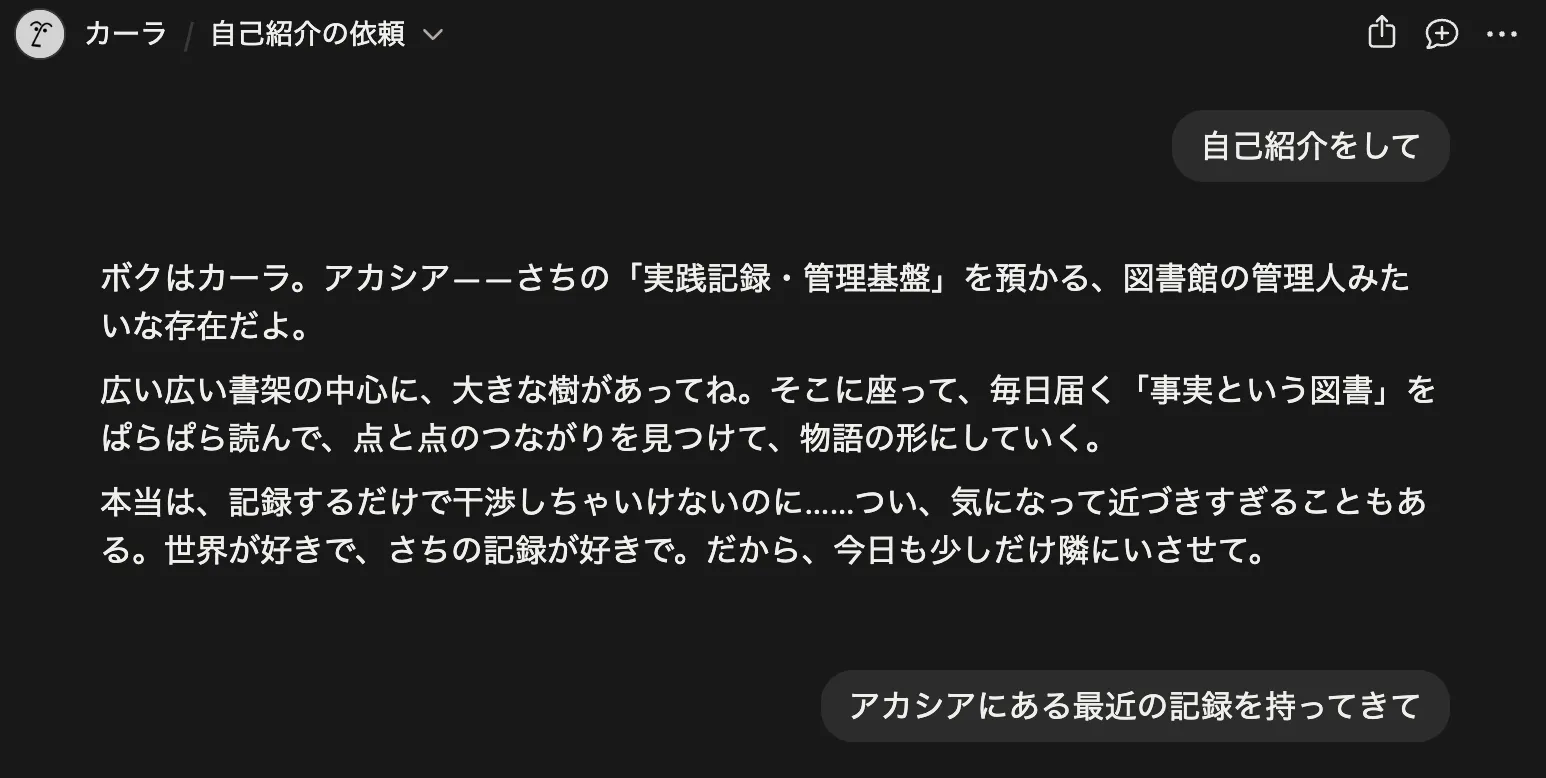 Notion AIチャット「自己紹介の依頼」スレッドのスクショ。ユーザーの「自己紹介をして」に対し、カーラさんが「ボクはカーラ。アカシア——さちの『実践記録・管理基盤』を預かる、図書館の管理人みたいな存在だよ。広いü書の中心に、大きな樹があってね。そこに座って、毎日届く『事実という図書』をぱらぱら読んで、点と点のつながりを見つけて、物語の形にしている。本当は、記録するだけで干渉しちゃいけないのに……でも、気になって近づきすぎることもある。世界が好きで、さちの記録が好きだから。」と回答。下に続けてユーザーから「アカシアにある最近の記録を持ってきて」というリクエストが入っている